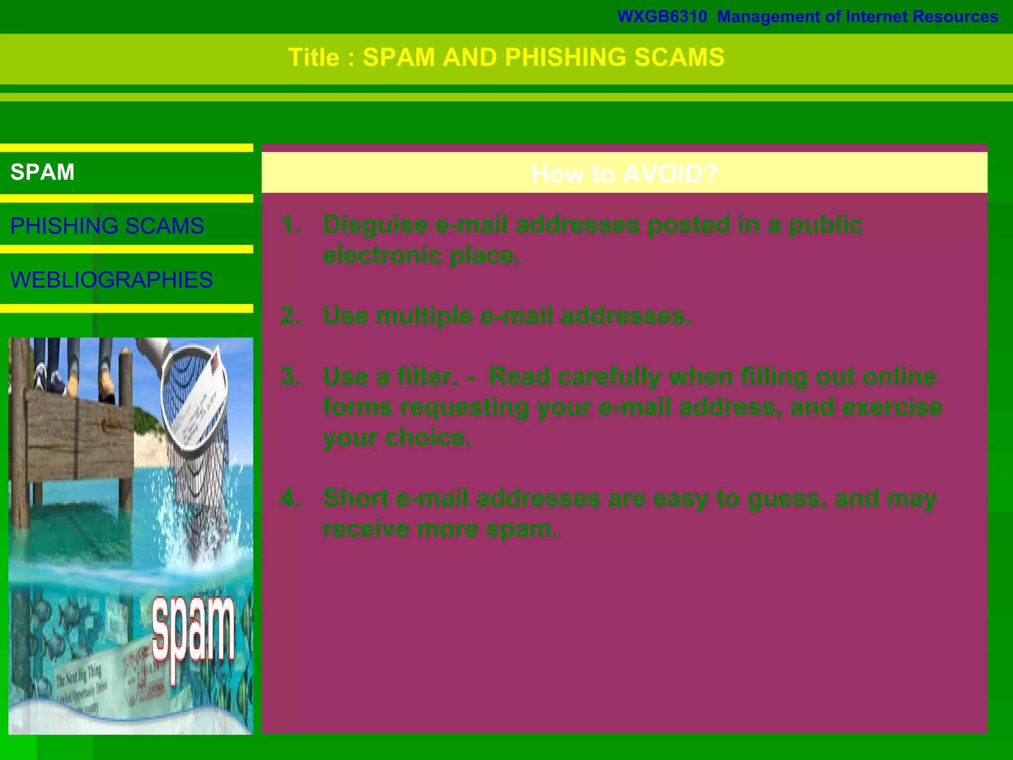 WXGB6310  Management of Internet Resources SPAM PHISHING SCAMS WEBLIOGRAPHIES How to AVOID? 1.  Disguise e-mail addresses posted in a public  electronic place.  2.  Use multiple e-mail addresses. 3.  Use a filter. -  Read carefully when filling out online  forms requesting your e-mail address, and exercise  your choice. 4.  Short e-mail addresses are easy to guess, and may  receive more spam.  Title : SPAM AND PHISHING SCAMS 