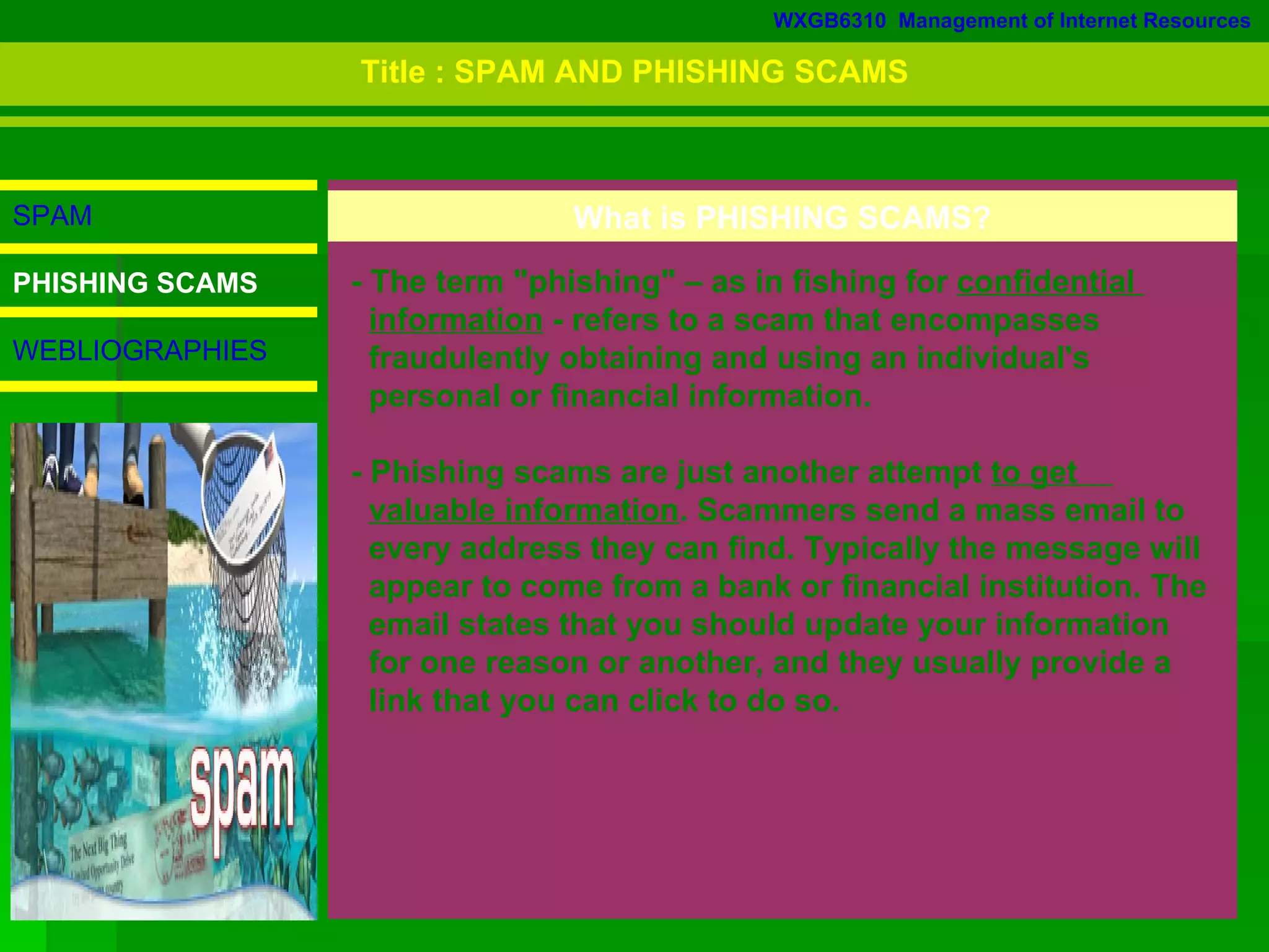WXGB6310  Management of Internet Resources SPAM PHISHING SCAMS WEBLIOGRAPHIES What is PHISHING SCAMS? - The term &quot;phishing&quot; – as in fishing for  confidential  information  - refers to a scam that encompasses  fraudulently obtaining and using an individual's  personal or financial information.  - Phishing scams are just another attempt  to get  valuable information . Scammers send a mass email to  every address they can find. Typically the message will  appear to come from a bank or financial institution. The  email states that you should update your information  for one reason or another, and they usually provide a  link that you can click to do so.  Title : SPAM AND PHISHING SCAMS 