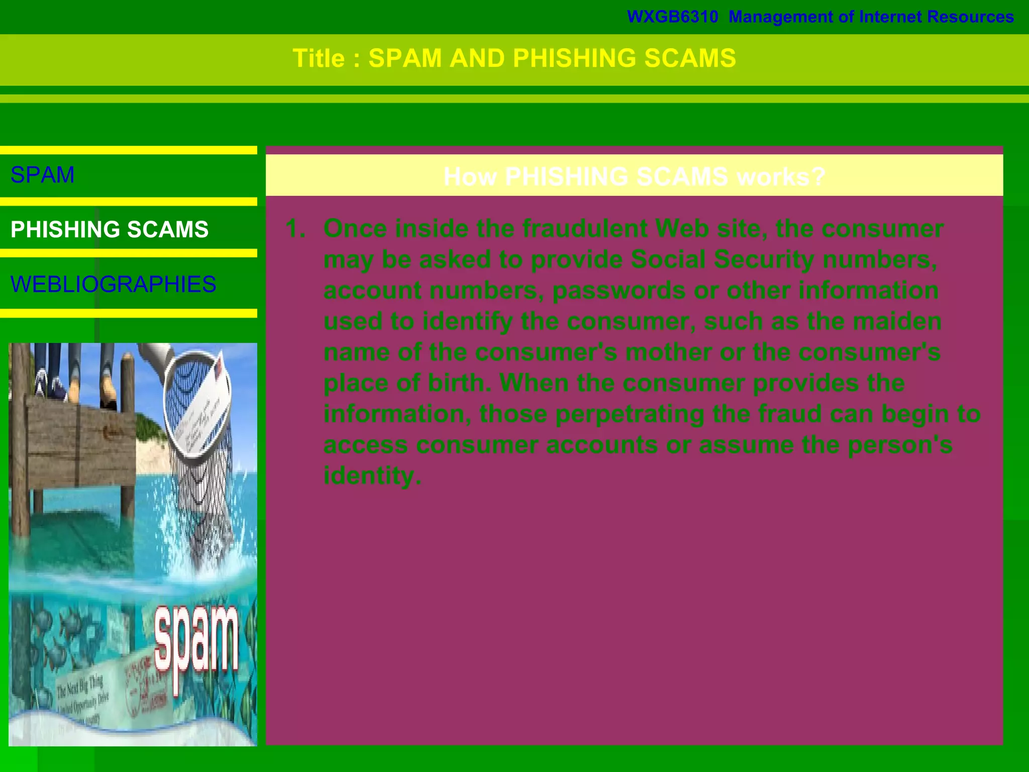 WXGB6310  Management of Internet Resources SPAM PHISHING SCAMS WEBLIOGRAPHIES Once inside the fraudulent Web site, the consumer  may be asked to provide Social Security numbers, account numbers, passwords or other information used to identify the consumer, such as the maiden name of the consumer's mother or the consumer's place of birth. When the consumer provides the information, those perpetrating the fraud can begin to access consumer accounts or assume the person's identity.  How PHISHING SCAMS works? Title : SPAM AND PHISHING SCAMS 