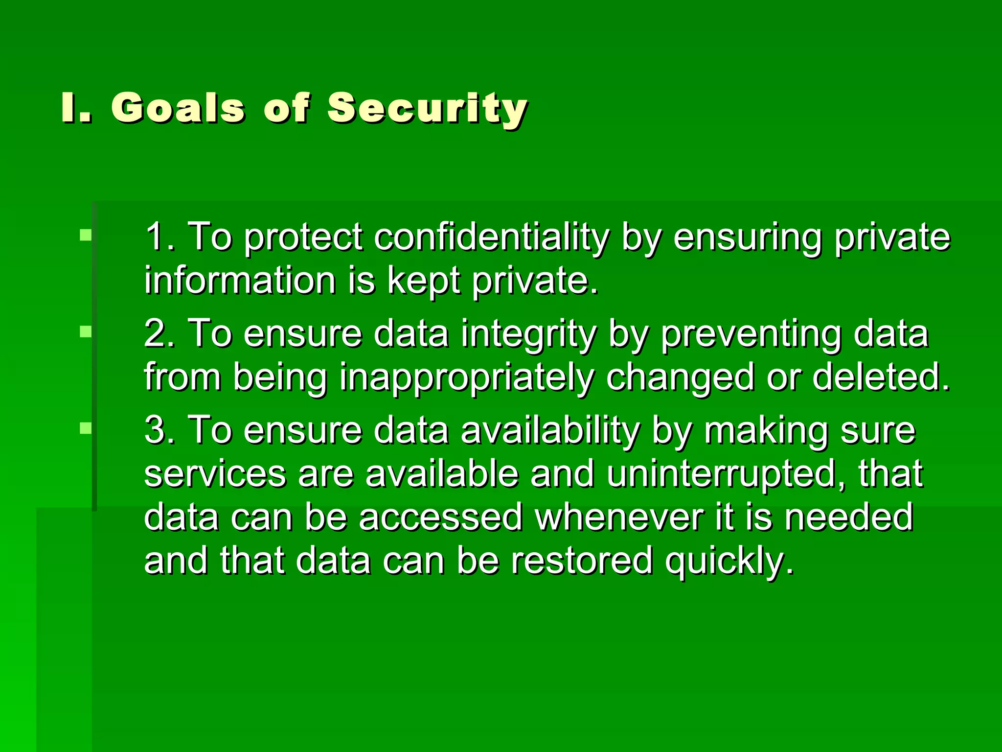 I. Goals of Security 1. To protect confidentiality by ensuring private information is kept private. 2. To ensure data integrity by preventing data from being inappropriately changed or deleted. 3. To ensure data availability by making sure services are available and uninterrupted, that data can be accessed whenever it is needed and that data can be restored quickly. 
