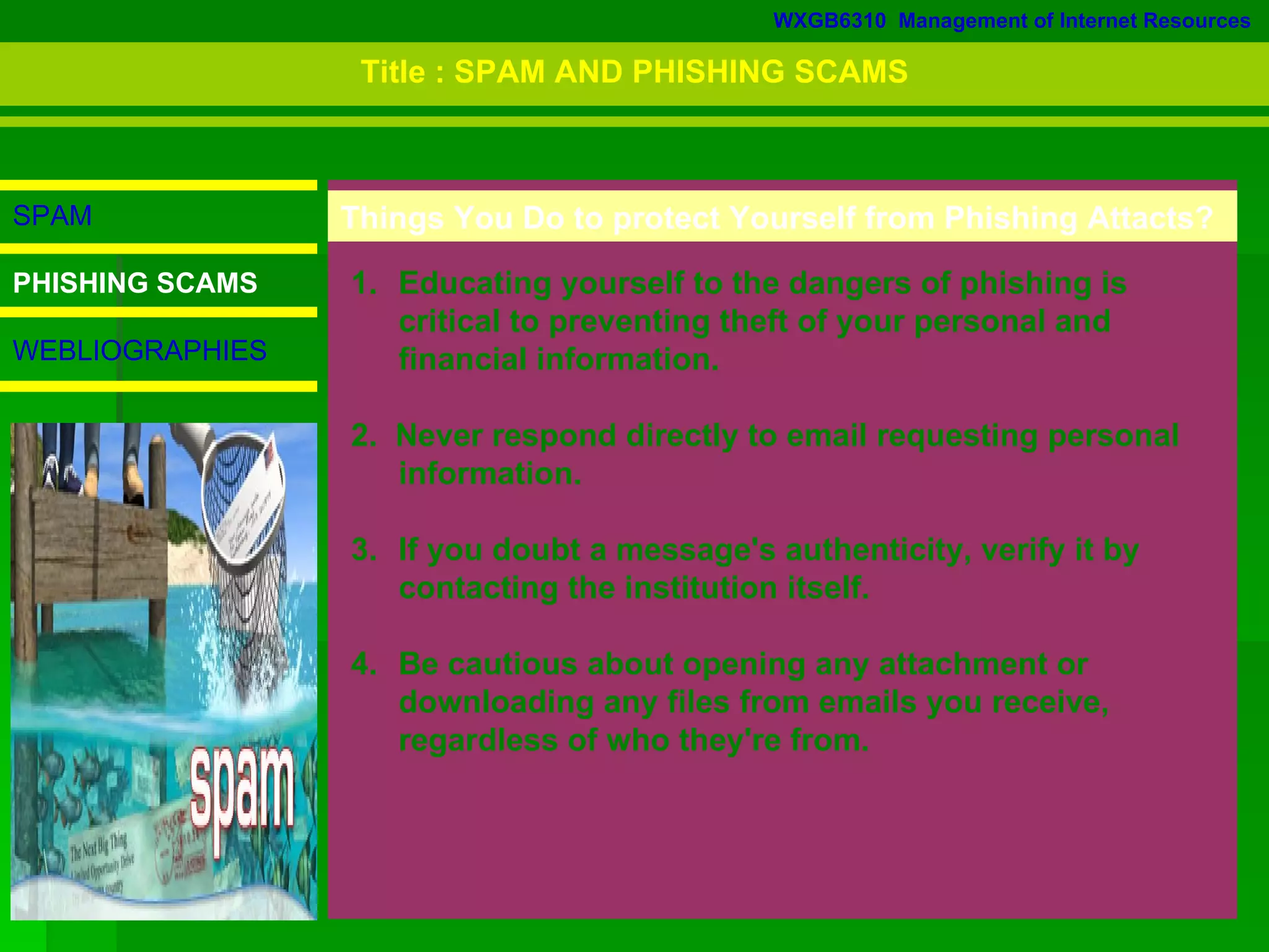 WXGB6310  Management of Internet Resources SPAM PHISHING SCAMS WEBLIOGRAPHIES Educating yourself to the dangers of phishing is  critical to preventing theft of your personal and financial information.  2.  Never respond directly to email requesting personal  information.  3.  If you doubt a message's authenticity, verify it by  contacting the institution itself.  4. Be cautious about opening any attachment or  downloading any files from emails you receive,  regardless of who they're from.  Things You Do to protect Yourself from Phishing Attacts? Title : SPAM AND PHISHING SCAMS 