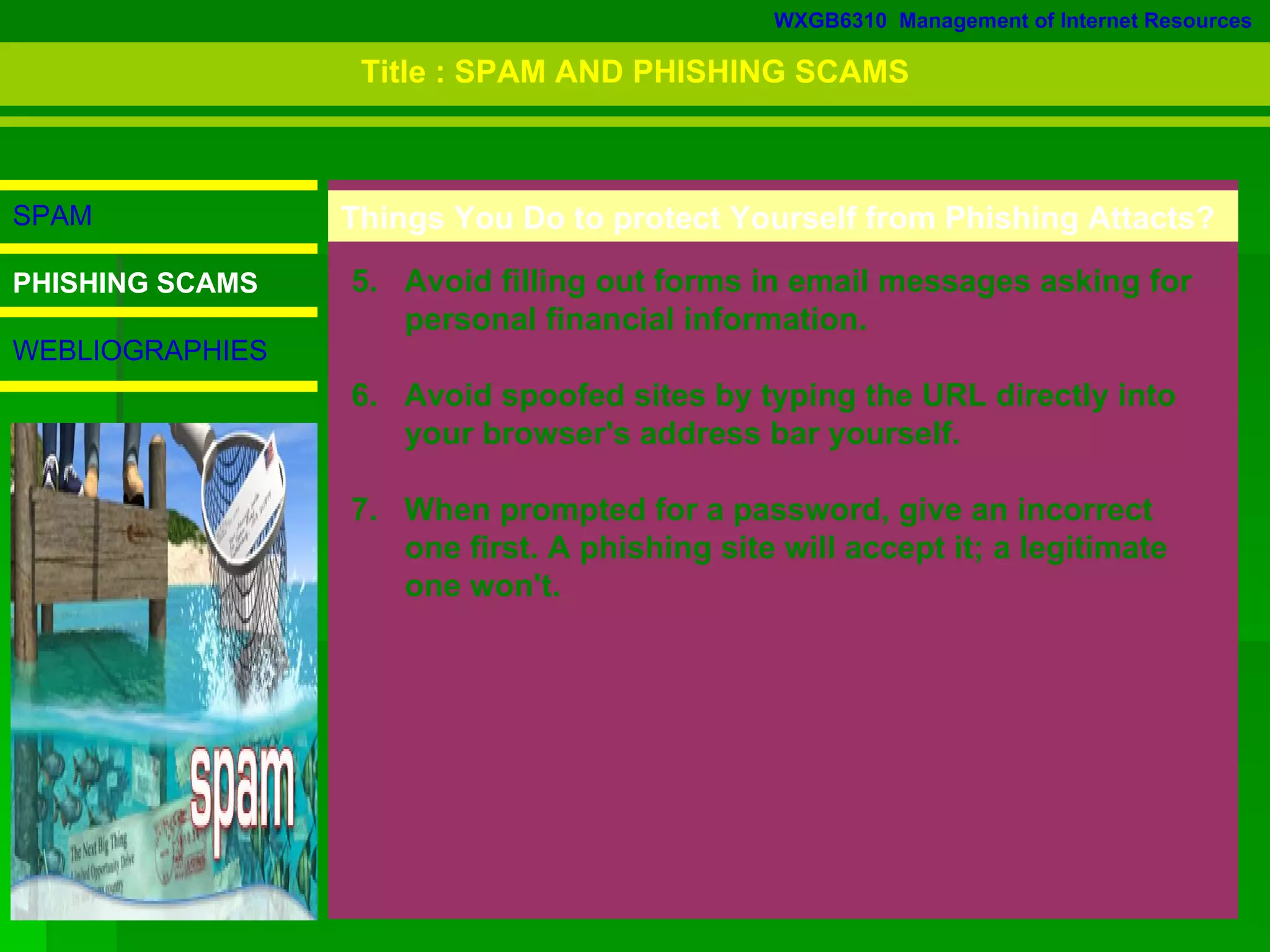 WXGB6310  Management of Internet Resources SPAM PHISHING SCAMS WEBLIOGRAPHIES 5.  Avoid filling out forms in email messages asking for  personal financial information.  6.  Avoid spoofed sites by typing the URL directly into  your browser's address bar yourself.  7.  When prompted for a password, give an incorrect  one first. A phishing site will accept it; a legitimate  one won't.  Things You Do to protect Yourself from Phishing Attacts? Title : SPAM AND PHISHING SCAMS 