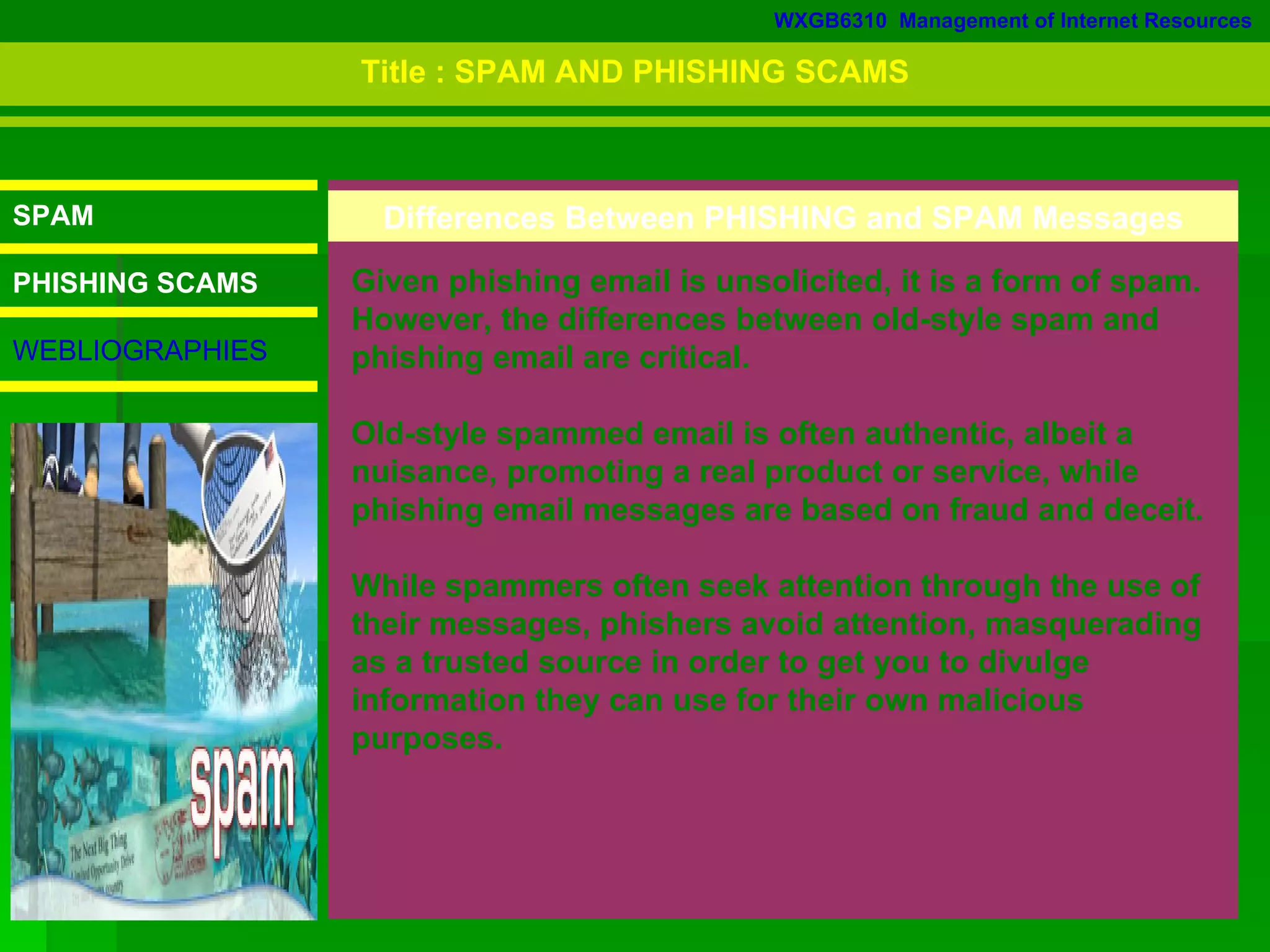WXGB6310  Management of Internet Resources SPAM PHISHING SCAMS WEBLIOGRAPHIES Differences Between PHISHING and SPAM Messages Given phishing email is unsolicited, it is a form of spam. However, the differences between old-style spam and phishing email are critical.  Old-style spammed email is often authentic, albeit a nuisance, promoting a real product or service, while phishing email messages are based on fraud and deceit.  While spammers often seek attention through the use of their messages, phishers avoid attention, masquerading as a trusted source in order to get you to divulge information they can use for their own malicious purposes.  Title : SPAM AND PHISHING SCAMS 