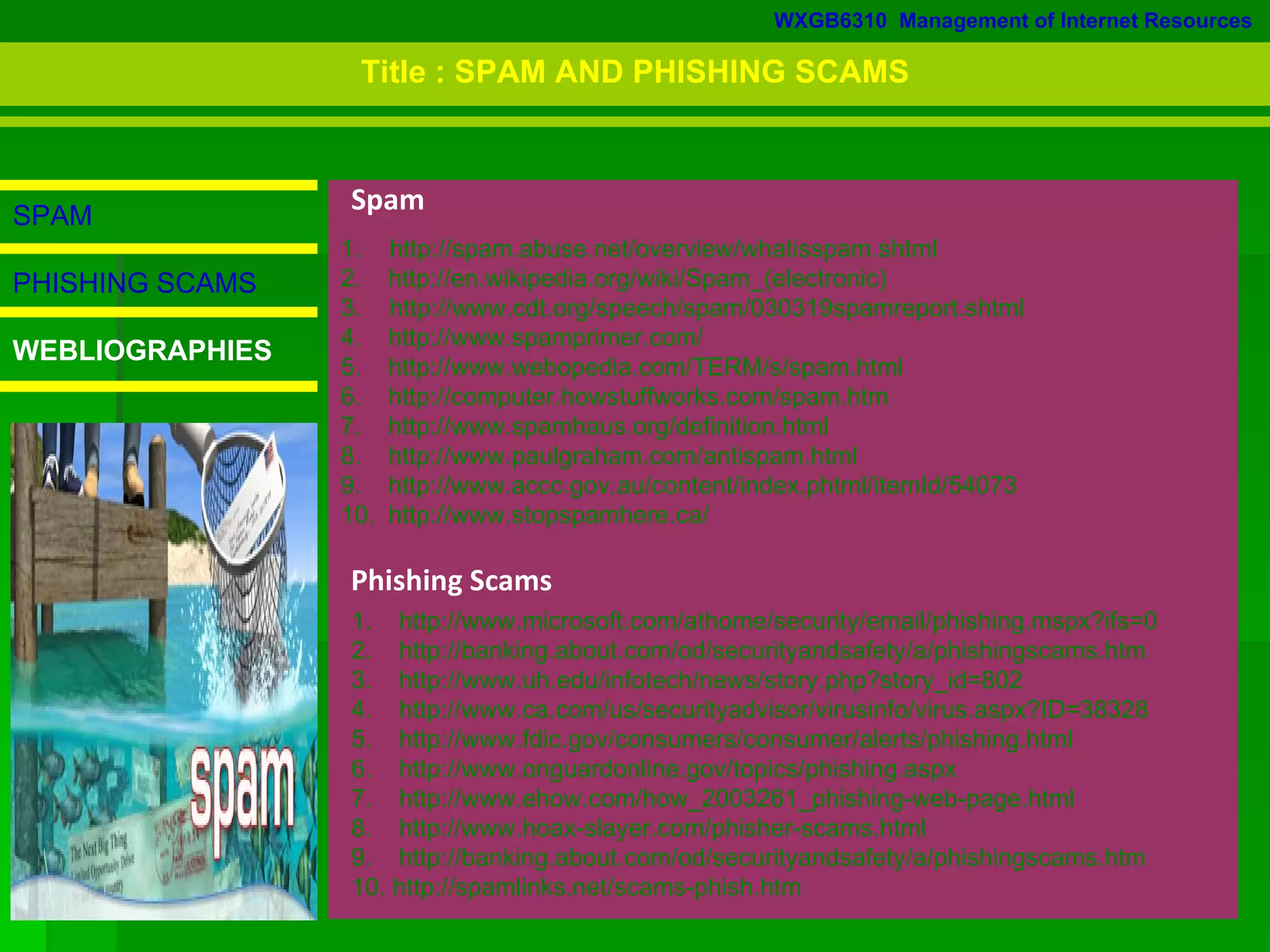 WXGB6310  Management of Internet Resources SPAM PHISHING SCAMS WEBLIOGRAPHIES Phishing Scams http://www.microsoft.com/athome/security/email/phishing.mspx?ifs=0 http://banking.about.com/od/securityandsafety/a/phishingscams.htm http://www.uh.edu/infotech/news/story.php?story_id=802 http://www.ca.com/us/securityadvisor/virusinfo/virus.aspx?ID=38328 5.  http://www.fdic.gov/consumers/consumer/alerts/phishing.html 6. http://www.onguardonline.gov/topics/phishing.aspx http://www.ehow.com/how_2003261_phishing-web-page.html http://www.hoax-slayer.com/phisher-scams.html http://banking.about.com/od/securityandsafety/a/phishingscams.htm 10. http://spamlinks.net/scams-phish.htm 1.  http://spam.abuse.net/overview/whatisspam.shtml http://en.wikipedia.org/wiki/Spam_(electronic) 3.  http://www.cdt.org/speech/spam/030319spamreport.shtml http://www.spamprimer.com/ http://www.webopedia.com/TERM/s/spam.html http://computer.howstuffworks.com/spam.htm http://www.spamhaus.org/definition.html http://www.paulgraham.com/antispam.html http://www.accc.gov.au/content/index.phtml/itemId/54073 http://www.stopspamhere.ca/ Spam Title : SPAM AND PHISHING SCAMS 