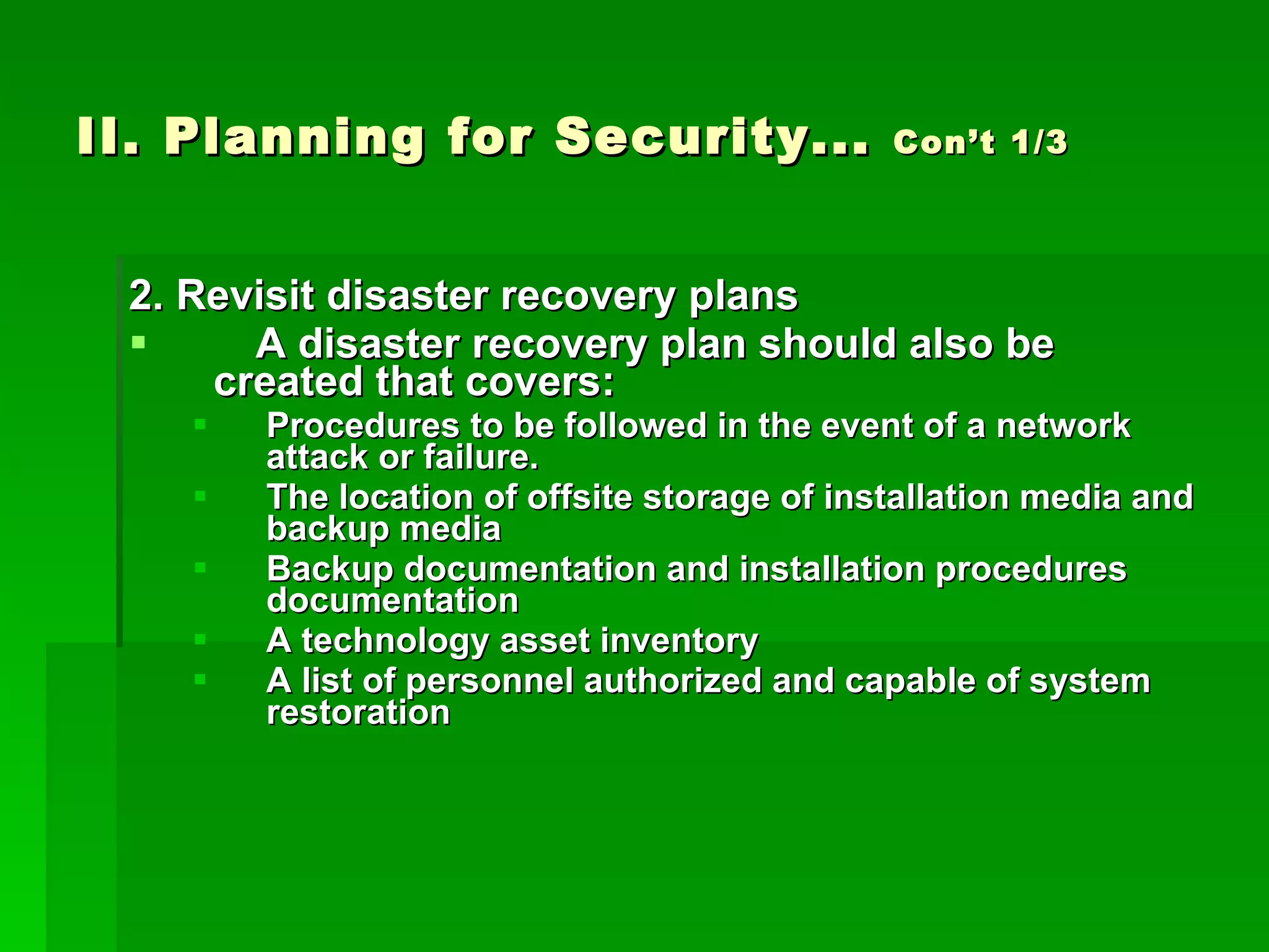 II. Planning for Security...  Con’t 1/3 2. Revisit disaster recovery plans A disaster recovery plan should also be created that covers: Procedures to be followed in the event of a network attack or failure. The location of offsite storage of installation media and backup media Backup documentation and installation procedures documentation A technology asset inventory A list of personnel authorized and capable of system restoration 