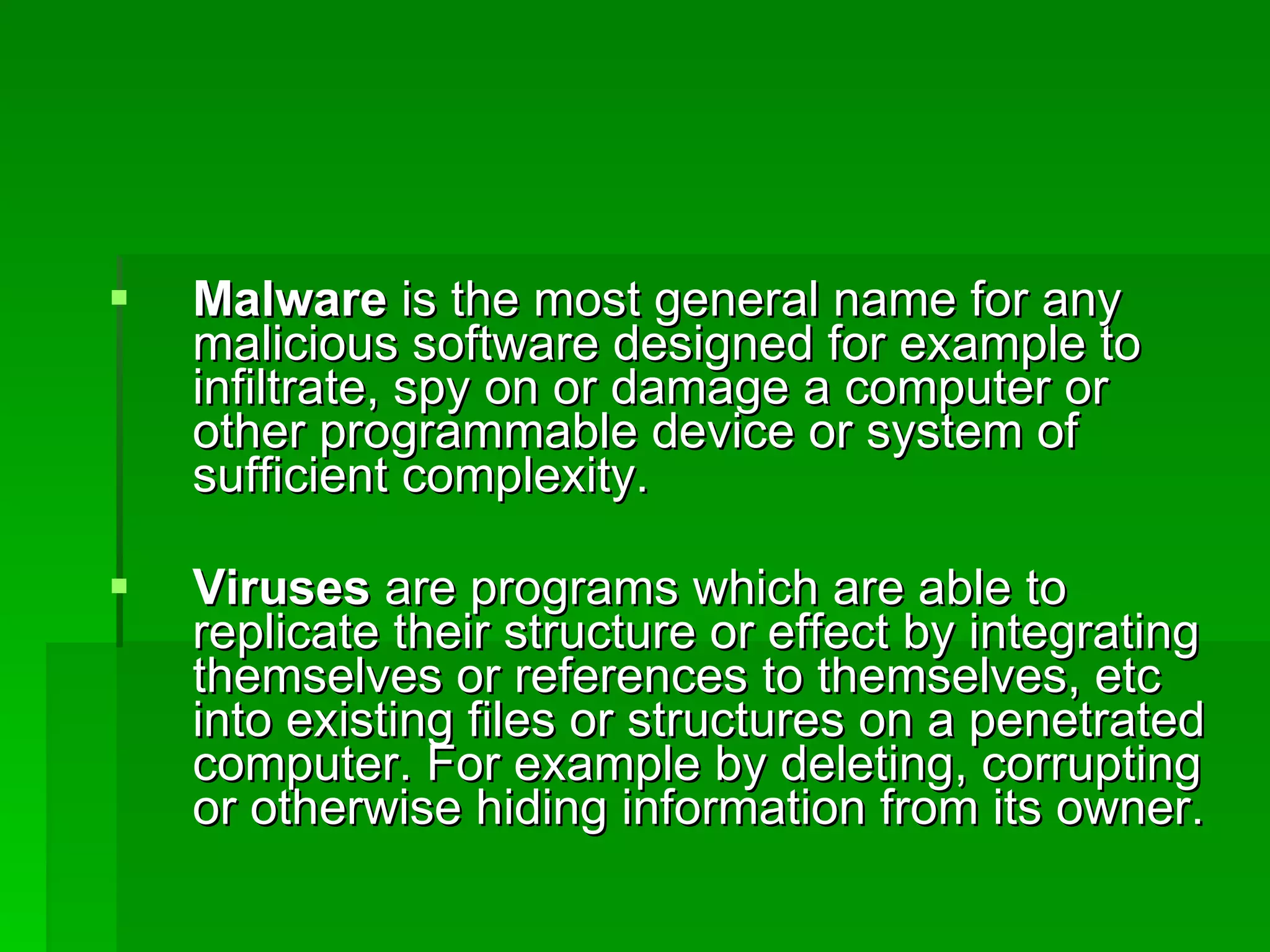 Malware  is the most general name for any malicious software designed for example to infiltrate, spy on or damage a computer or other programmable device or system of sufficient complexity. Viruses  are programs which are able to replicate their structure or effect by integrating themselves or references to themselves, etc into existing files or structures on a penetrated computer. For example by deleting, corrupting or otherwise hiding information from its owner. 