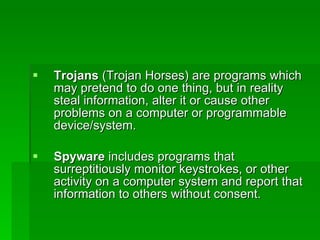 Trojans  (Trojan Horses) are programs which may pretend to do one thing, but in reality steal information, alter it or cause other problems on a computer or programmable device/system. Spyware  includes programs that surreptitiously monitor keystrokes, or other activity on a computer system and report that information to others without consent. 