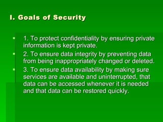 I. Goals of Security 1. To protect confidentiality by ensuring private information is kept private. 2. To ensure data integrity by preventing data from being inappropriately changed or deleted. 3. To ensure data availability by making sure services are available and uninterrupted, that data can be accessed whenever it is needed and that data can be restored quickly. 