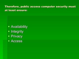 Therefore, public access computer security must at least ensure: Availability Integrity Privacy Access 