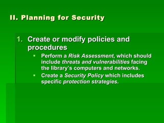 II. Planning for Security Create or modify policies and procedures Perform a  Risk Assessment , which should include  threats and vulnerabilities  facing the library’s computers and networks. Create a  Security Policy  which includes specific  protection   strategies . 