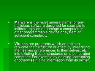 Malware  is the most general name for any malicious software designed for example to infiltrate, spy on or damage a computer or other programmable device or system of sufficient complexity. Viruses  are programs which are able to replicate their structure or effect by integrating themselves or references to themselves, etc into existing files or structures on a penetrated computer. For example by deleting, corrupting or otherwise hiding information from its owner. 