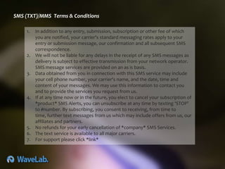 SMS (TXT)/MMS Terms & Conditions

    1.   In addition to any entry, submission, subscription or other fee of which
         you are notified, your carrier's standard messaging rates apply to your
         entry or submission message, our confirmation and all subsequent SMS
         correspondence.
    2.   We will not be liable for any delays in the receipt of any SMS messages as
         delivery is subject to effective transmission from your network operator.
         SMS message services are provided on an as is basis.
    3.   Data obtained from you in connection with this SMS service may include
         your cell phone number, your carrier's name, and the date, time and
         content of your messages. We may use this information to contact you
         and to provide the services you request from us.
    4.   If at any time now or in the future, you elect to cancel your subscription of
         *product* SMS Alerts, you can unsubscribe at any time by texting 'STOP'
         to #number. By subscribing, you consent to receiving, from time to
         time, further text messages from us which may include offers from us, our
         affiliates and partners.
    5.   No refunds for your early cancellation of *company* SMS Services.
    6.   The text service is available to all major carriers.
    7.   For support please click *link*
 