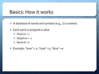 Basics: How it works

 A database of words and symbols (e.g., !) is created.

 Each word is assigned a value
    Positive = 1
    Negative = -1
    Neutral = 0

 Example: “love” = 1; “hate” =2; “blue” =0
 