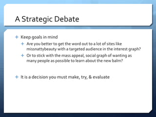 A Strategic Debate

 Keep goals in mind
    Are you better to get the word out to a lot of sites like
     missnattybeauty with a targeted audience in the interest graph?
    Or to stick with the mass appeal, social graph of wanting as
     many people as possible to learn about the new balm?


 It is a decision you must make, try, & evaluate
 