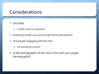 Considerations

 Site Stats

    Is traffic volume important?

 Authority (make sure you’ve read Technorati article!)

 Are people engaging with this site?

    Via comments in posts.

 Is the demographic of the site in line with your target
   demographic?
 