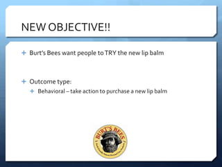 NEW OBJECTIVE!!

 Burt’s Bees want people to TRY the new lip balm



 Outcome type:
   Behavioral – take action to purchase a new lip balm
 