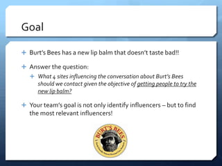 Goal

 Burt’s Bees has a new lip balm that doesn’t taste bad!!

 Answer the question:
    What 4 sites influencing the conversation about Burt’s Bees
      should we contact given the objective of getting people to try the
      new lip balm?

 Your team’s goal is not only identify influencers – but to find
   the most relevant influencers!
 