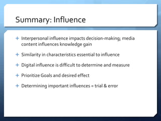Summary: Influence

 Interpersonal influence impacts decision-making; media
   content influences knowledge gain

 Similarity in characteristics essential to influence

 Digital influence is difficult to determine and measure

 Prioritize Goals and desired effect

 Determining important influences = trial & error
 