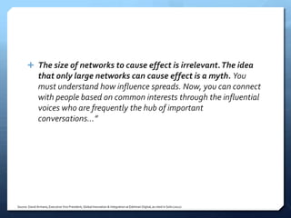  The size of networks to cause effect is irrelevant. The idea
               that only large networks can cause effect is a myth. You
               must understand how influence spreads. Now, you can connect
               with people based on common interests through the influential
               voices who are frequently the hub of important
               conversations…”




Source: David Armano, Executive Vice President, Global Innovation & Integration at Edelman Digital, as cited in Solis (2012)
 