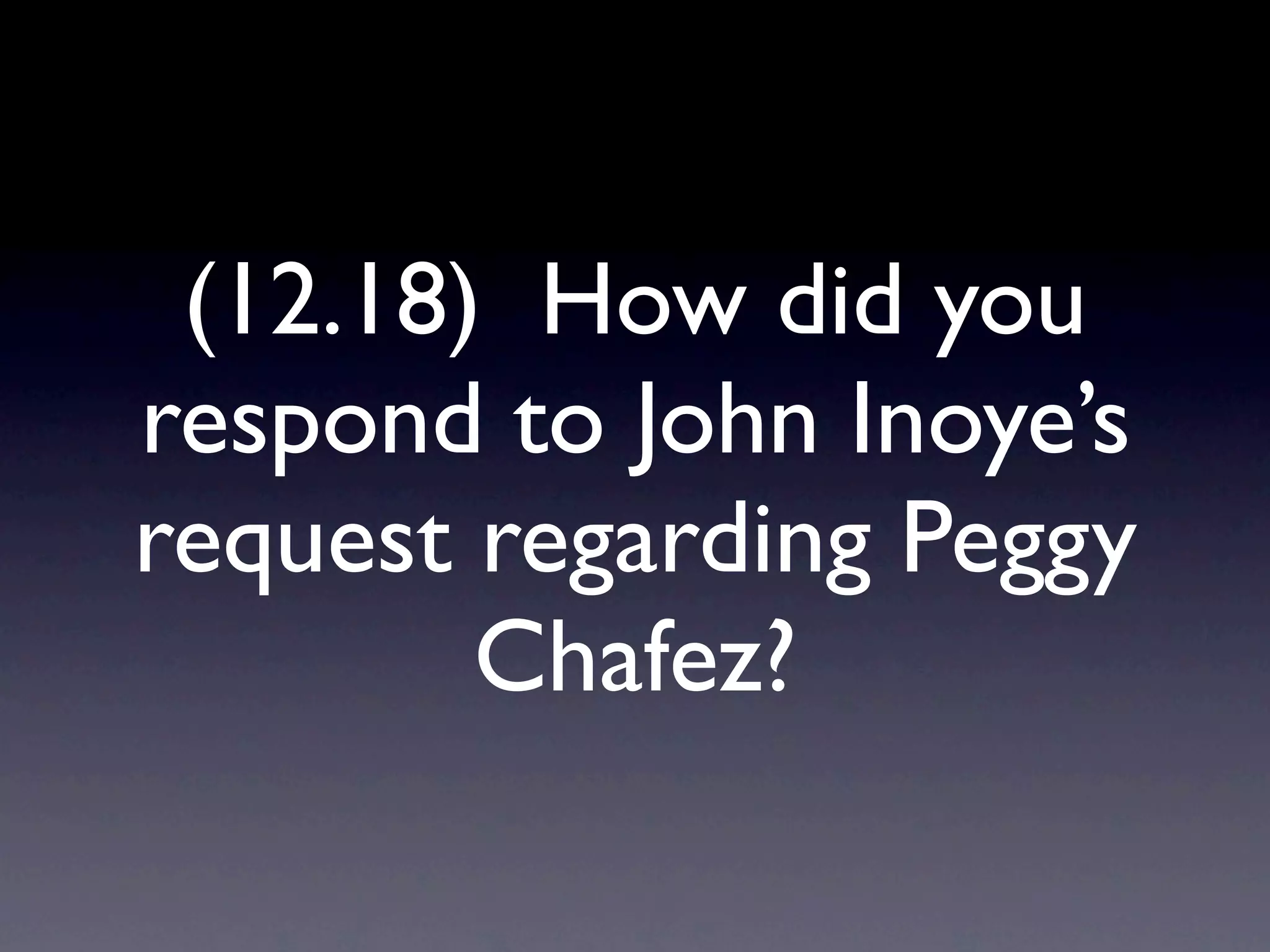 (12.18) How did you
respond to John Inoye’s
request regarding Peggy
        Chafez?
 