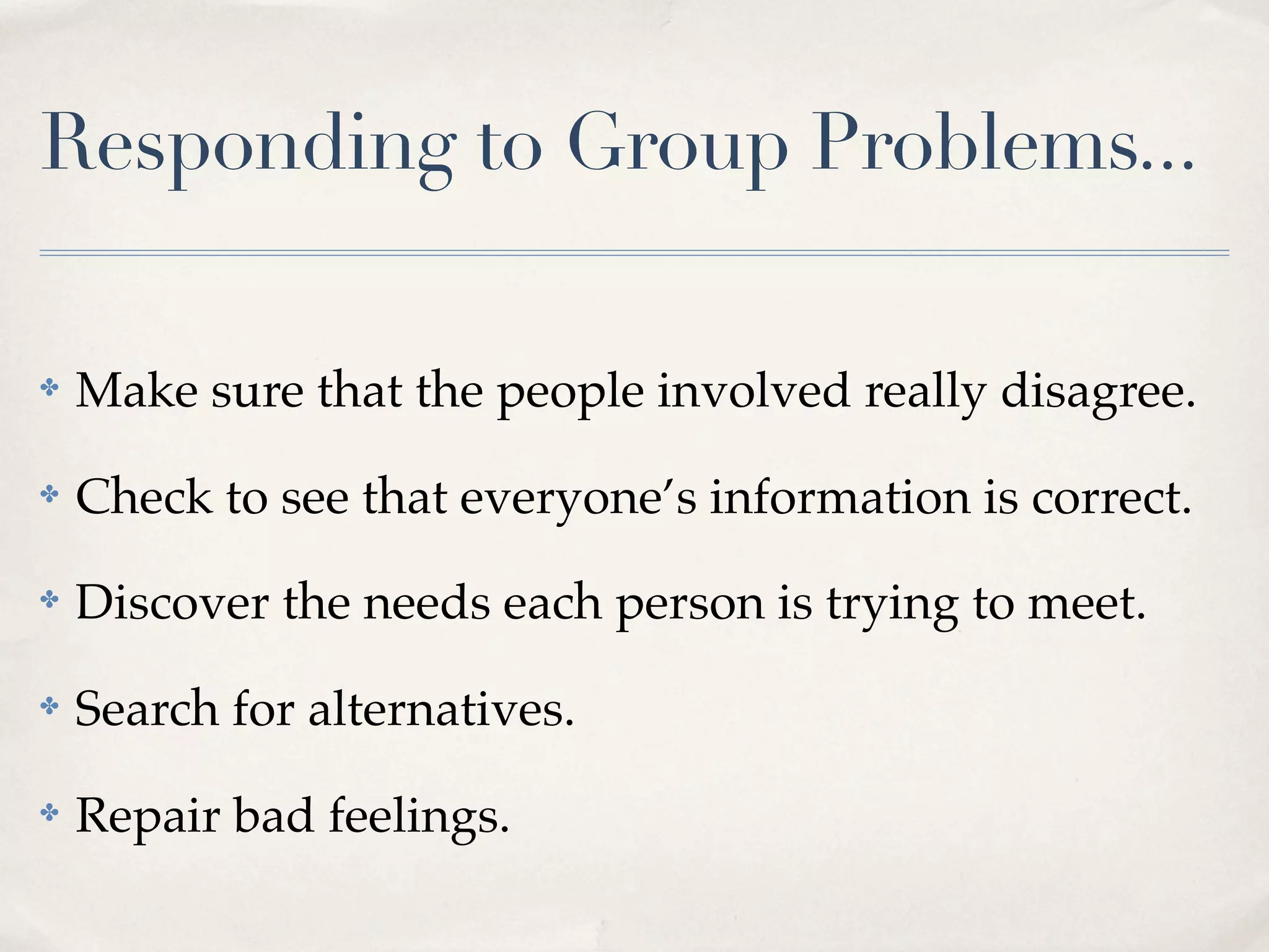 Responding to Group Problems...

✤   Make sure that the people involved really disagree.
✤   Check to see that everyone’s information is correct.
✤   Discover the needs each person is trying to meet.
✤   Search for alternatives.
✤   Repair bad feelings.
 