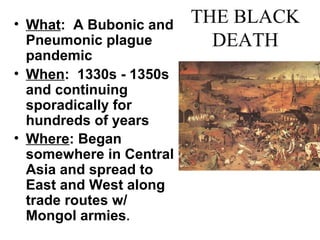 THE BLACK
DEATH
• What: A Bubonic and
Pneumonic plague
pandemic
• When: 1330s - 1350s
and continuing
sporadically for
hundreds of years
• Where: Began
somewhere in Central
Asia and spread to
East and West along
trade routes w/
Mongol armies.
 