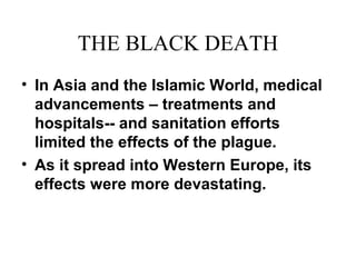 THE BLACK DEATH
• In Asia and the Islamic World, medical
advancements – treatments and
hospitals-- and sanitation efforts
limited the effects of the plague.
• As it spread into Western Europe, its
effects were more devastating.
 