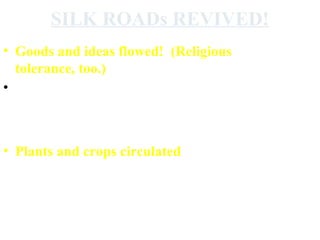 SILK ROADs REVIVED!
• Goods and ideas flowed! (Religious
tolerance, too.)
• East and West were more connected than
before (Western Europe was least devastated by the
Mongols but benefitted the most from the flow of goods and
ideas.)
• Plants and crops circulated
“Mongol rule allowed an “exchange of food, tools,
goods, and ideas [that] was unprecedented.”
 