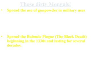 Those dirty Mongols!
• Spread the use of gunpowder in military uses
• Destroyed empires, governments, & towns (&
killed millions) in some areas destroyed
agricultural lands
• Spread the Bubonic Plague (The Black Death)
beginning in the 1330s and lasting for several
decades.
 