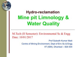 Hydro-reclamation
Mine pit Limnology &
Water Quality
M.Tech (II Semester): Environmental Sc & Engg
Date: 10/01/2017
Prof Subodh Kumar Maiti
Centre of Mining Environment, Dept of Env Sc & Engg
IIT (ISM), Dhanbad – 826 004
 