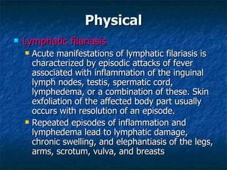 Physical Lymphatic filariasis Acute manifestations of lymphatic filariasis is characterized by episodic attacks of fever associated with inflammation of the inguinal lymph nodes, testis, spermatic cord, lymphedema, or a combination of these. Skin exfoliation of the affected body part usually occurs with resolution of an episode. Repeated episodes of inflammation and lymphedema lead to lymphatic damage, chronic swelling, and elephantiasis of the legs, arms, scrotum, vulva, and breasts