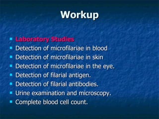 Workup Laboratory Studies Detection of microfilariae in blood Detection of microfilariae in skin Detection of microfilariae in the eye. Detection of filarial antigen. Detection of filarial antibodies. Urine examination and microscopy. Complete blood cell count.