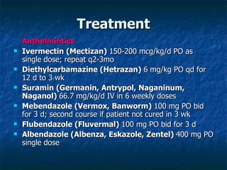 Treatment Anthelmintics Ivermectin (Mectizan) 150-200 mcg/kg/d PO as single dose; repeat q2-3mo Diethylcarbamazine (Hetrazan) 6 mg/kg PO qd for 12 d to 3 wk Suramin (Germanin, Antrypol, Naganinum, Naganol) 66.7 mg/kg/d IV in 6 weekly doses Mebendazole (Vermox, Banworm) 100 mg PO bid for 3 d; second course if patient not cured in 3 wk Flubendazole (Fluvermal) 100 mg PO bid for 3 d Albendazole (Albenza, Eskazole, Zentel) 400 mg PO single dose