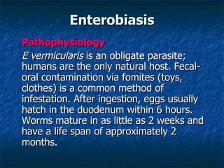Enterobiasis Pathophysiology E vermicularis is an obligate parasite; humans are the only natural host. Fecal-oral contamination via fomites (toys, clothes) is a common method of infestation. After ingestion, eggs usually hatch in the duodenum within 6 hours. Worms mature in as little as 2 weeks and have a life span of approximately 2 months.
