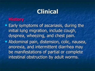 Clinical History Early symptoms of ascariasis, during the initial lung migration, include cough, dyspnea, wheezing, and chest pain. Abdominal pain, distension, colic, nausea, anorexia, and intermittent diarrhea may be manifestations of partial or complete intestinal obstruction by adult worms.