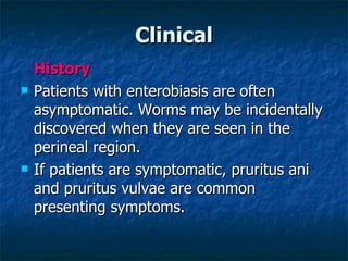 Clinical History Patients with enterobiasis are often asymptomatic. Worms may be incidentally discovered when they are seen in the perineal region. If patients are symptomatic, pruritus ani and pruritus vulvae are common presenting symptoms.