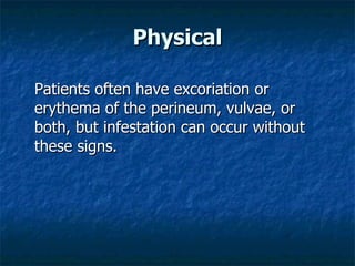 Physical Patients often have excoriation or erythema of the perineum, vulvae, or both, but infestation can occur without these signs.