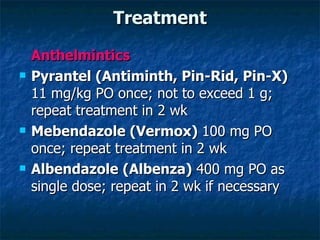 Treatment Anthelmintics Pyrantel (Antiminth, Pin-Rid, Pin-X) 11 mg/kg PO once; not to exceed 1 g; repeat treatment in 2 wk Mebendazole (Vermox) 100 mg PO once; repeat treatment in 2 wk Albendazole (Albenza) 400 mg PO as single dose; repeat in 2 wk if necessary