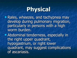 Physical Rales, wheezes, and tachypnea may develop during pulmonary migration, particularly in persons with a high worm burden. Abdominal tenderness, especially in the right upper quadrant, hypogastrium, or right lower quadrant, may suggest complications of ascariasis.
