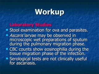 Workup Laboratory Studies Stool examination for ova and parasites. Ascaris larvae may be observed in microscopic wet preparations of sputum during the pulmonary migration phase. CBC counts show eosinophilia during the tissue migration phase of the infection. Serological tests are not clinically useful for ascariasis.