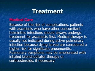 Treatment Medical Care Because of the risk of complications, patients with ascariasis who have other concomitant helminthic infections should always undergo treatment for ascariasis first. Medical therapy is usually not indicated during active pulmonary infection because dying larvae are considered a higher risk for significant pneumonitis. Pulmonary symptoms may be ameliorated with inhaled bronchodilator therapy or corticosteroids, if necessary.