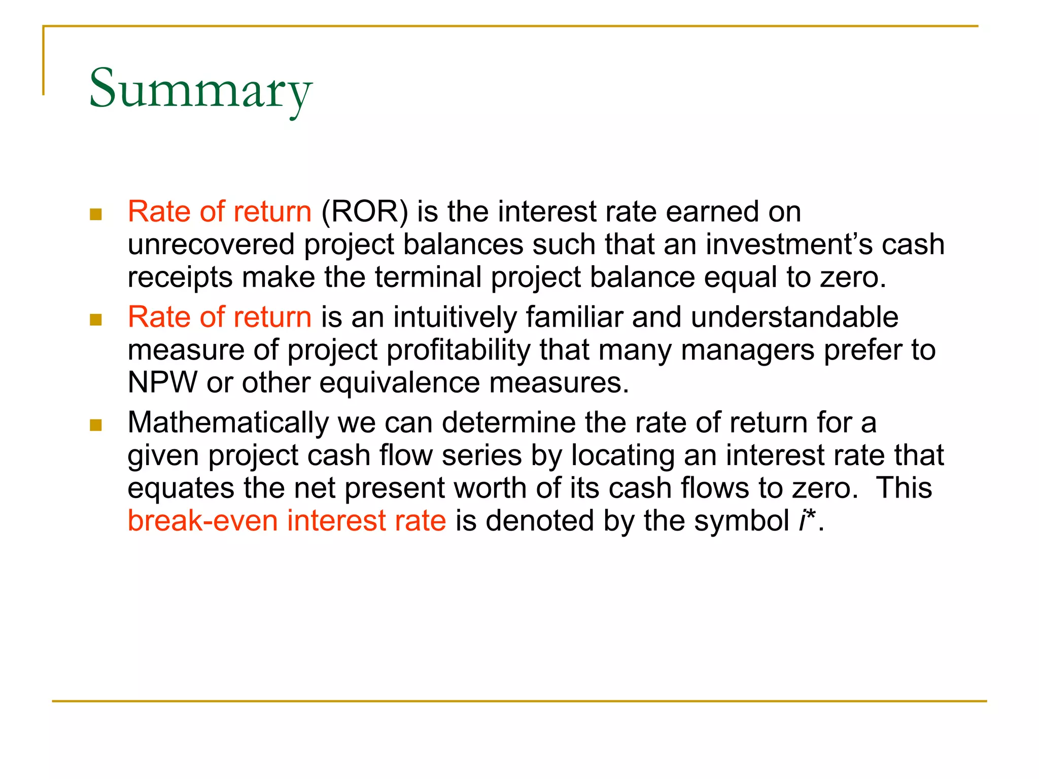 Summary
 Rate of return (ROR) is the interest rate earned on
unrecovered project balances such that an investment’s cash
receipts make the terminal project balance equal to zero.
 Rate of return is an intuitively familiar and understandable
measure of project profitability that many managers prefer to
NPW or other equivalence measures.
 Mathematically we can determine the rate of return for a
given project cash flow series by locating an interest rate that
equates the net present worth of its cash flows to zero. This
break-even interest rate is denoted by the symbol i*.
 