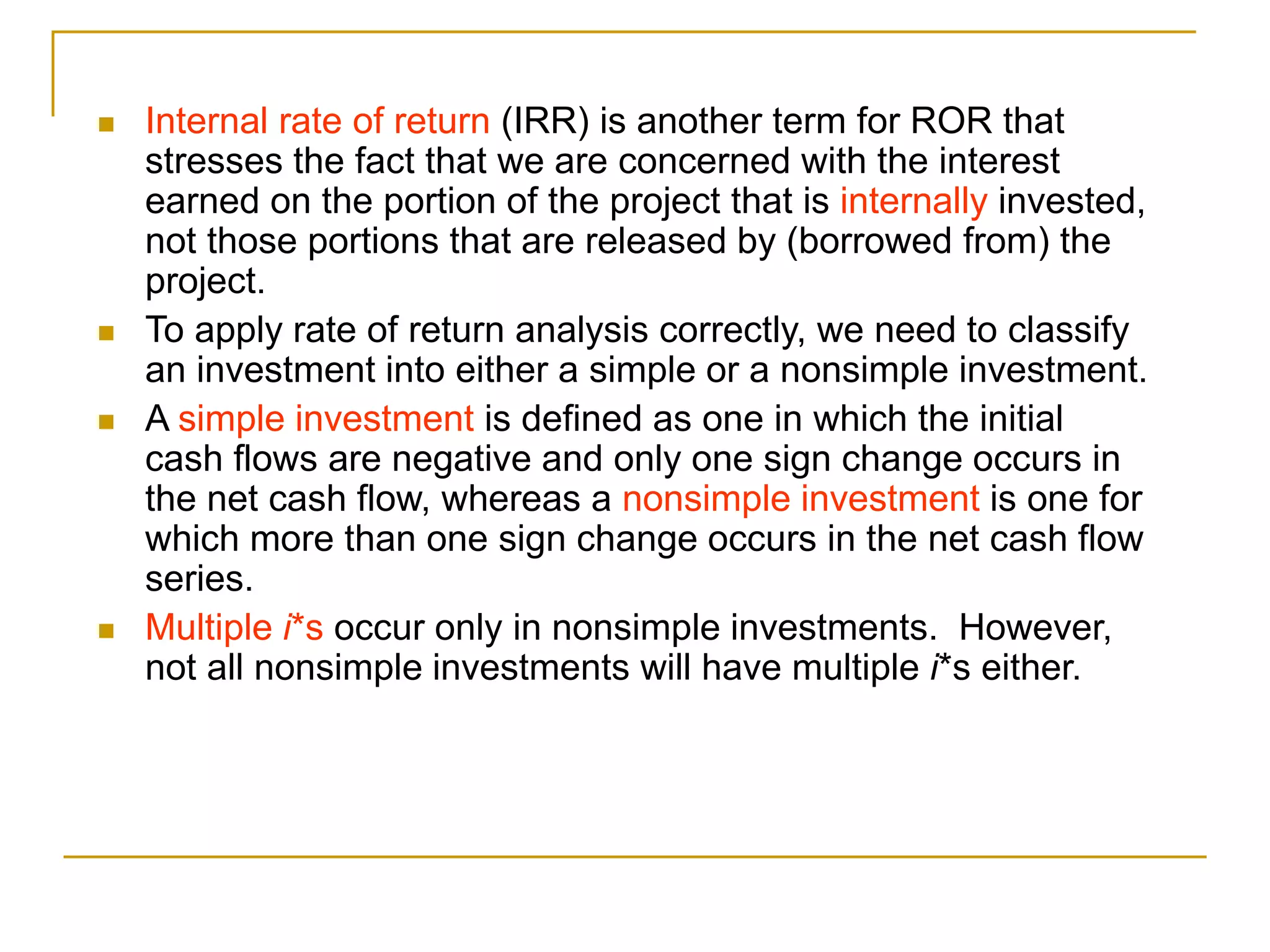  Internal rate of return (IRR) is another term for ROR that
stresses the fact that we are concerned with the interest
earned on the portion of the project that is internally invested,
not those portions that are released by (borrowed from) the
project.
 To apply rate of return analysis correctly, we need to classify
an investment into either a simple or a nonsimple investment.
 A simple investment is defined as one in which the initial
cash flows are negative and only one sign change occurs in
the net cash flow, whereas a nonsimple investment is one for
which more than one sign change occurs in the net cash flow
series.
 Multiple i*s occur only in nonsimple investments. However,
not all nonsimple investments will have multiple i*s either.
 