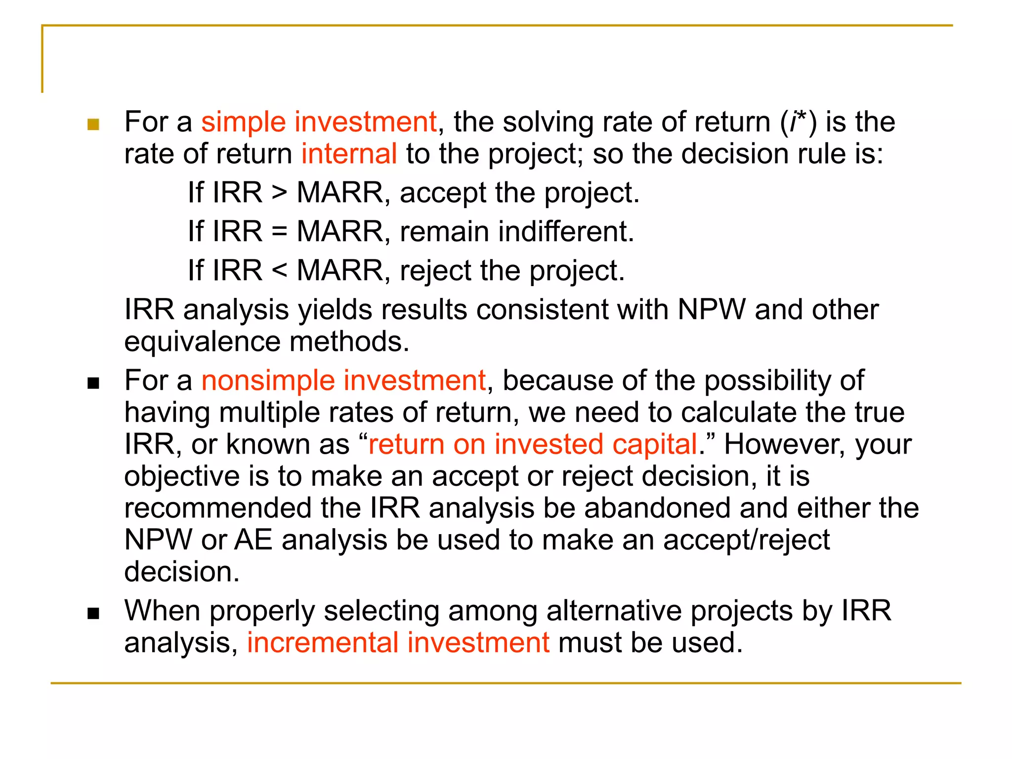  For a simple investment, the solving rate of return (i*) is the
rate of return internal to the project; so the decision rule is:
If IRR > MARR, accept the project.
If IRR = MARR, remain indifferent.
If IRR < MARR, reject the project.
IRR analysis yields results consistent with NPW and other
equivalence methods.
 For a nonsimple investment, because of the possibility of
having multiple rates of return, we need to calculate the true
IRR, or known as “return on invested capital.” However, your
objective is to make an accept or reject decision, it is
recommended the IRR analysis be abandoned and either the
NPW or AE analysis be used to make an accept/reject
decision.
 When properly selecting among alternative projects by IRR
analysis, incremental investment must be used.
 