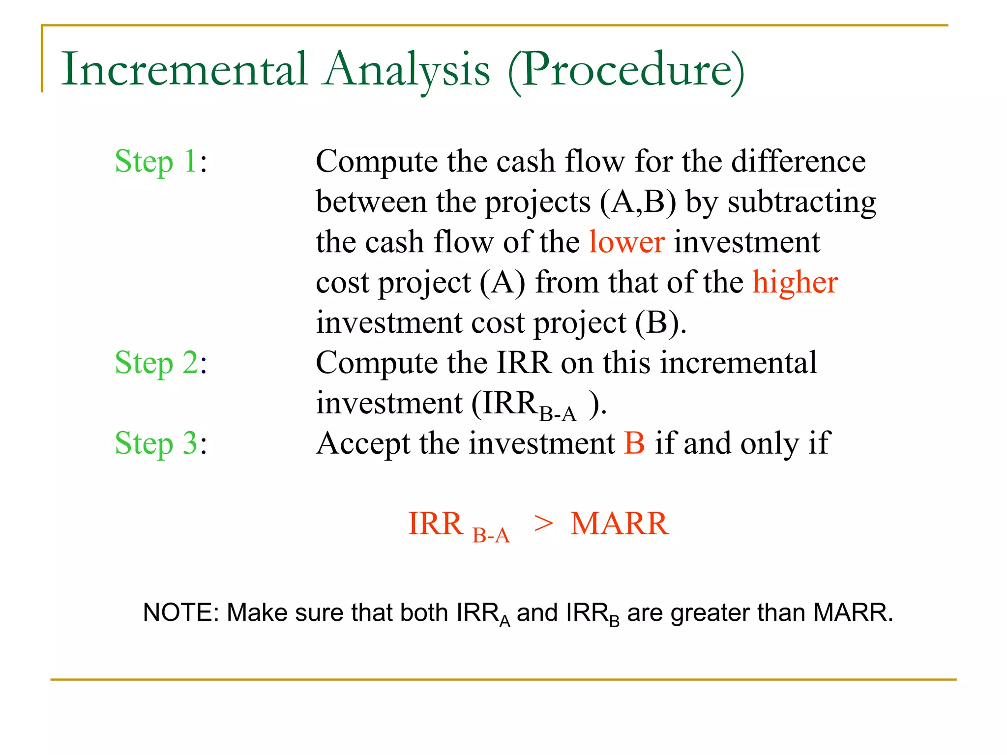 Incremental Analysis (Procedure)
Step 1: Compute the cash flow for the difference
between the projects (A,B) by subtracting
the cash flow of the lower investment
cost project (A) from that of the higher
investment cost project (B).
Step 2: Compute the IRR on this incremental
investment (IRR ).
Step 3: Accept the investment B if and only if
IRR B-A > MARR
B-A
NOTE: Make sure that both IRRA and IRRB are greater than MARR.
 