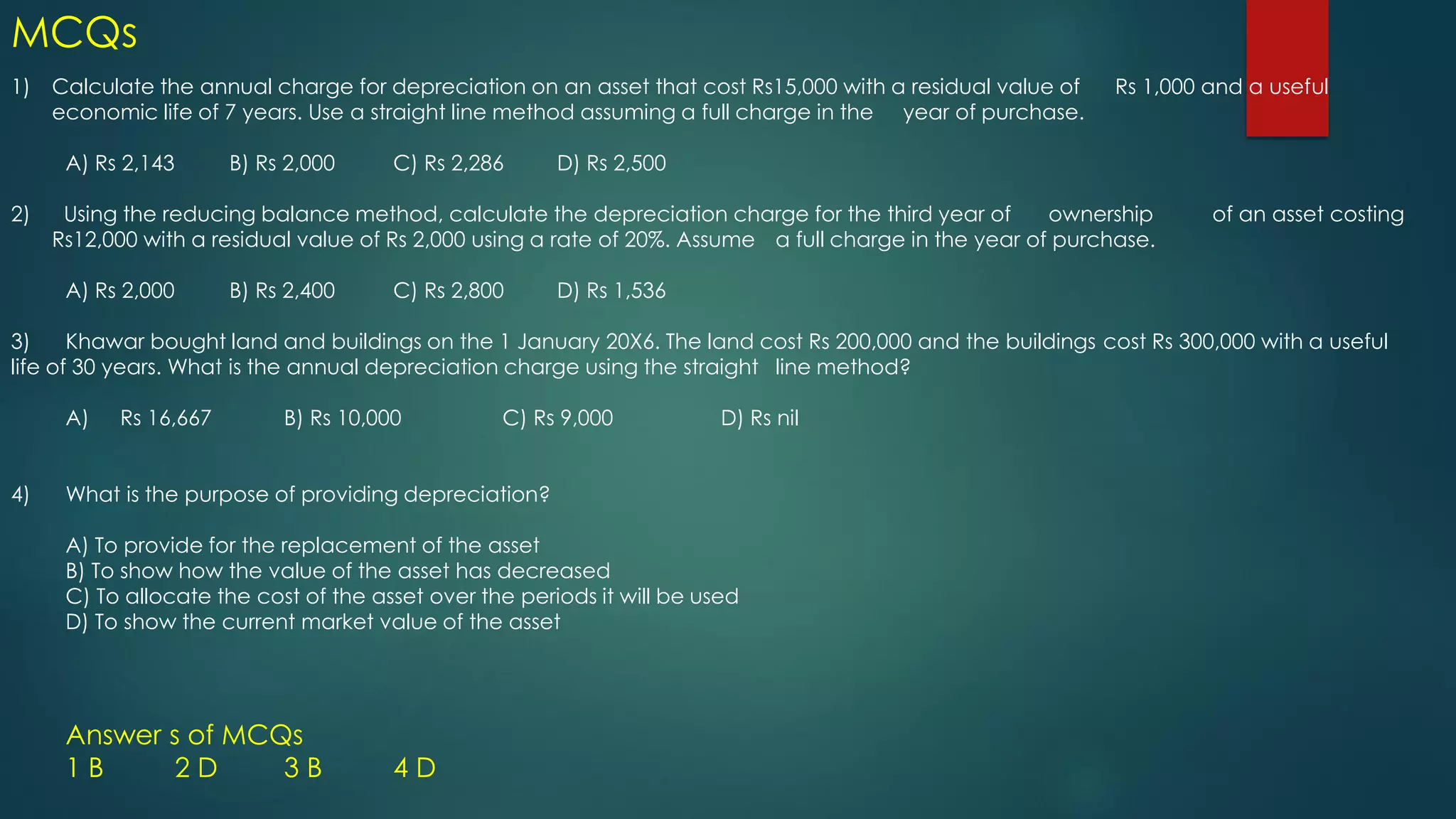1) Calculate the annual charge for depreciation on an asset that cost Rs15,000 with a residual value of Rs 1,000 and a useful
economic life of 7 years. Use a straight line method assuming a full charge in the year of purchase.
A) Rs 2,143 B) Rs 2,000 C) Rs 2,286 D) Rs 2,500
2) Using the reducing balance method, calculate the depreciation charge for the third year of ownership of an asset costing
Rs12,000 with a residual value of Rs 2,000 using a rate of 20%. Assume a full charge in the year of purchase.
A) Rs 2,000 B) Rs 2,400 C) Rs 2,800 D) Rs 1,536
3) Khawar bought land and buildings on the 1 January 20X6. The land cost Rs 200,000 and the buildings cost Rs 300,000 with a useful
life of 30 years. What is the annual depreciation charge using the straight line method?
A) Rs 16,667 B) Rs 10,000 C) Rs 9,000 D) Rs nil
4) What is the purpose of providing depreciation?
A) To provide for the replacement of the asset
B) To show how the value of the asset has decreased
C) To allocate the cost of the asset over the periods it will be used
D) To show the current market value of the asset
Answer s of MCQs
1 B 2 D 3 B 4 D
MCQs
 