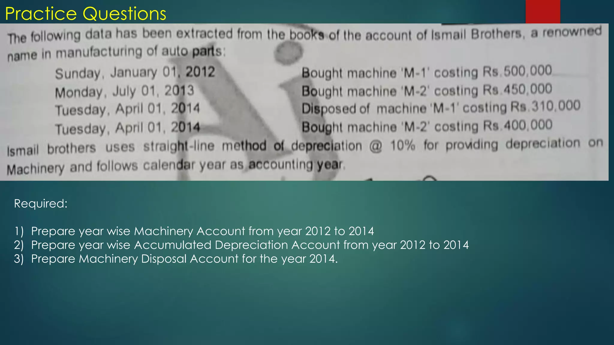 Practice Questions
Required:
1) Prepare year wise Machinery Account from year 2012 to 2014
2) Prepare year wise Accumulated Depreciation Account from year 2012 to 2014
3) Prepare Machinery Disposal Account for the year 2014.
 