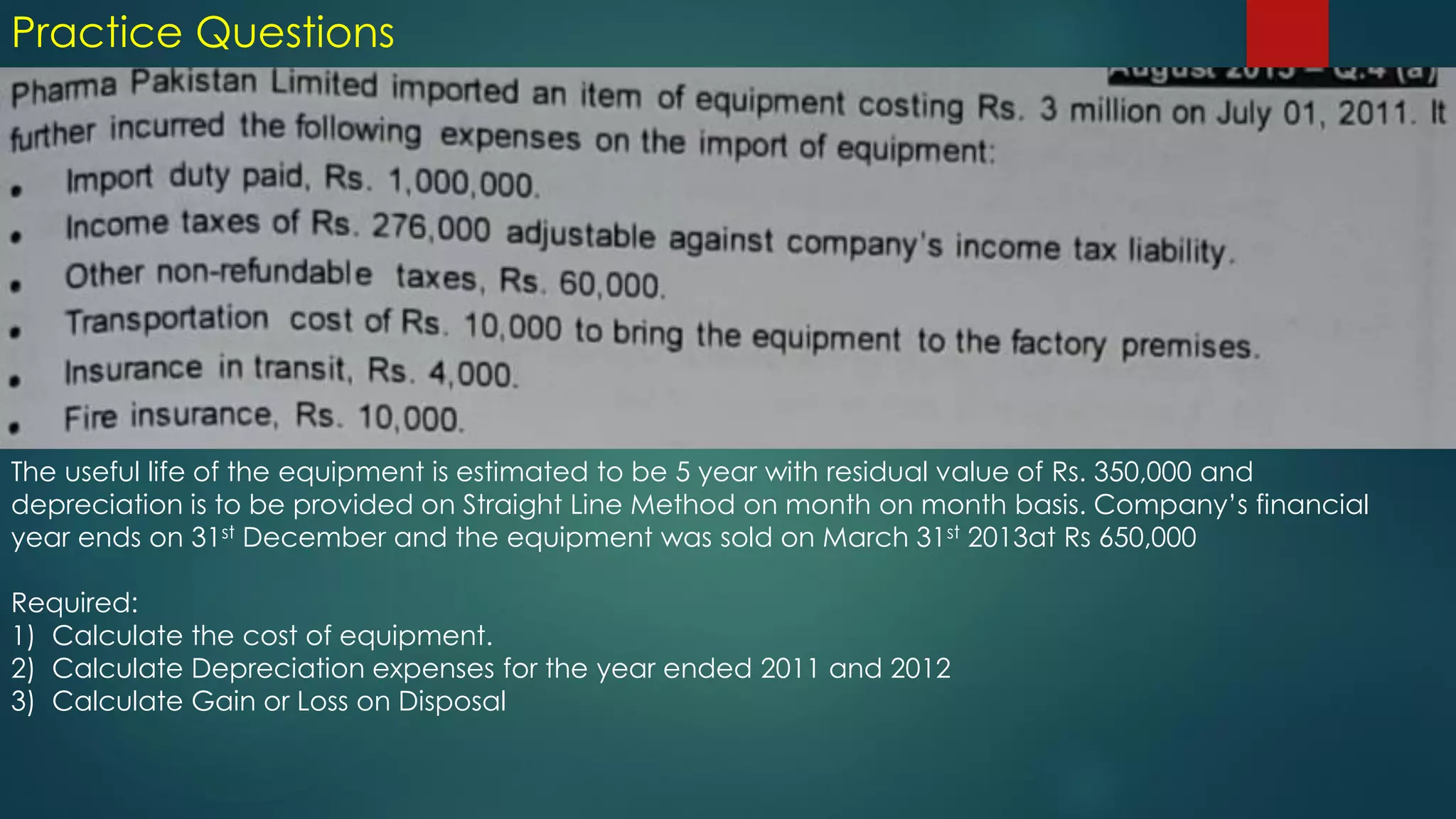 Practice Questions
The useful life of the equipment is estimated to be 5 year with residual value of Rs. 350,000 and
depreciation is to be provided on Straight Line Method on month on month basis. Company’s financial
year ends on 31st December and the equipment was sold on March 31st 2013at Rs 650,000
Required:
1) Calculate the cost of equipment.
2) Calculate Depreciation expenses for the year ended 2011 and 2012
3) Calculate Gain or Loss on Disposal
 