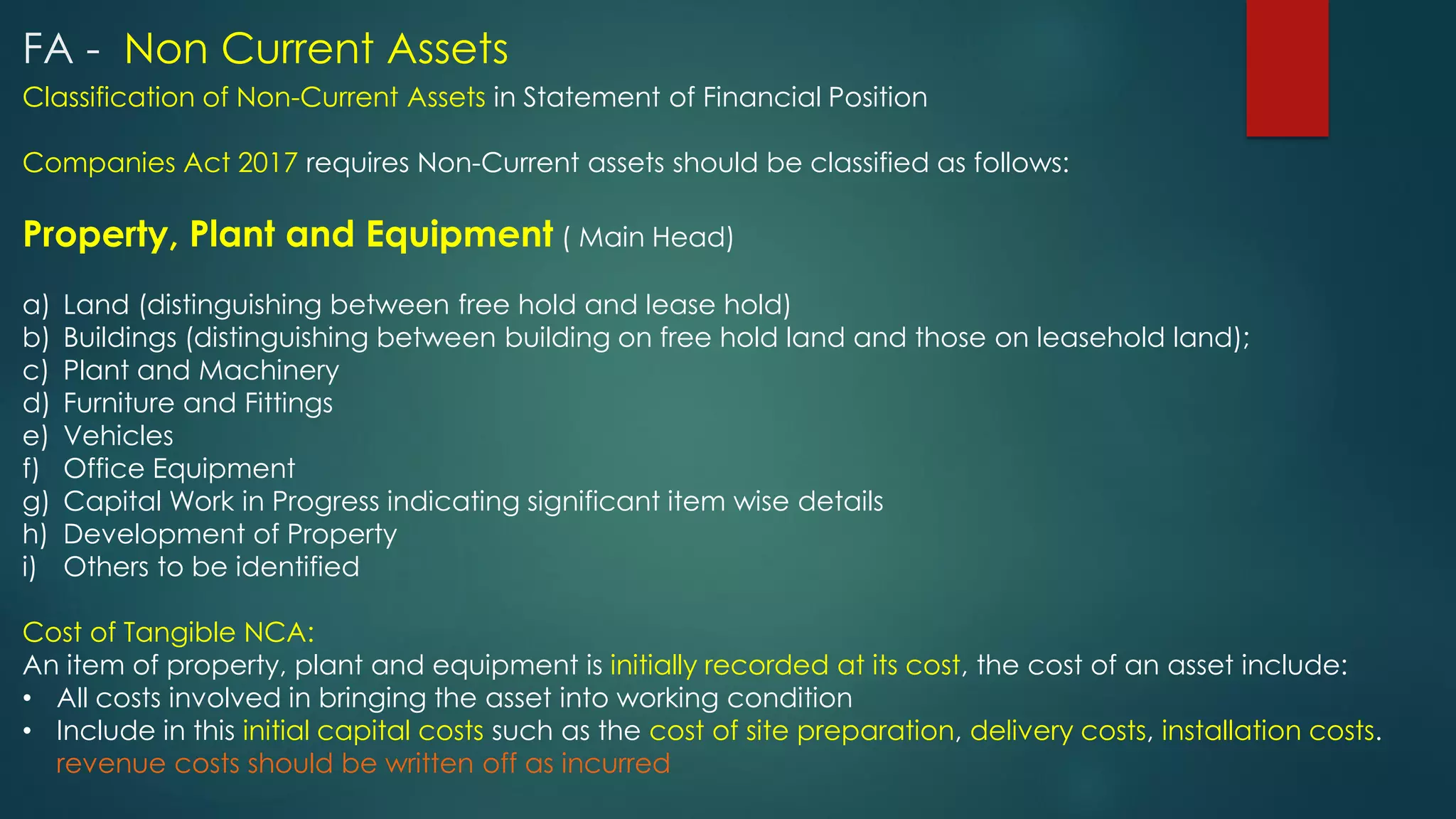 Classification of Non-Current Assets in Statement of Financial Position
Companies Act 2017 requires Non-Current assets should be classified as follows:
Property, Plant and Equipment ( Main Head)
a) Land (distinguishing between free hold and lease hold)
b) Buildings (distinguishing between building on free hold land and those on leasehold land);
c) Plant and Machinery
d) Furniture and Fittings
e) Vehicles
f) Office Equipment
g) Capital Work in Progress indicating significant item wise details
h) Development of Property
i) Others to be identified
Cost of Tangible NCA:
An item of property, plant and equipment is initially recorded at its cost, the cost of an asset include:
• All costs involved in bringing the asset into working condition
• Include in this initial capital costs such as the cost of site preparation, delivery costs, installation costs.
revenue costs should be written off as incurred
FA - Non Current Assets
 