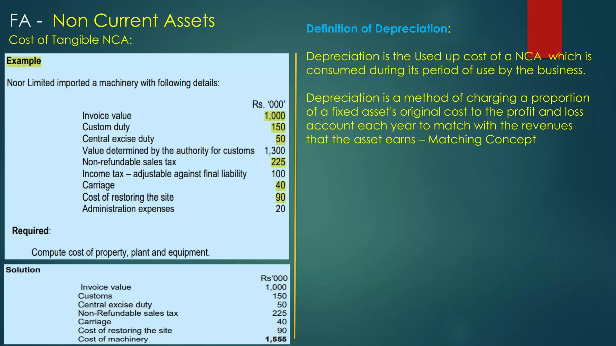 Cost of Tangible NCA:
Definition of Depreciation:
Depreciation is the Used up cost of a NCA which is
consumed during its period of use by the business.
Depreciation is a method of charging a proportion
of a fixed asset's original cost to the profit and loss
account each year to match with the revenues
that the asset earns – Matching Concept
FA - Non Current Assets
 